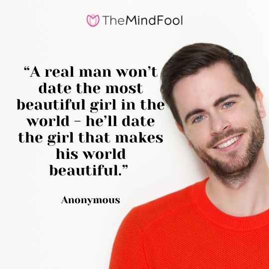 “A real man won’t date the most beautiful girl in the world - he’ll date the girl that makes his world beautiful.” - Anonymous