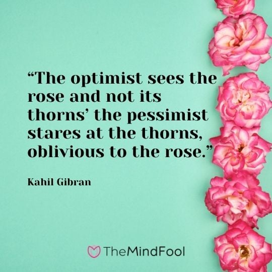 “The optimist sees the rose and not its thorns’ the pessimist stares at the thorns, oblivious to the rose.” – Kahil Gibran