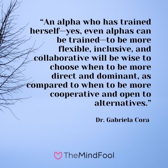 “An alpha who has trained herself—yes, even alphas can be trained—to be more flexible, inclusive, and collaborative will be wise to choose when to be more direct and dominant, as compared to when to be more cooperative and open to alternatives.” - Dr. Gabriela Cora