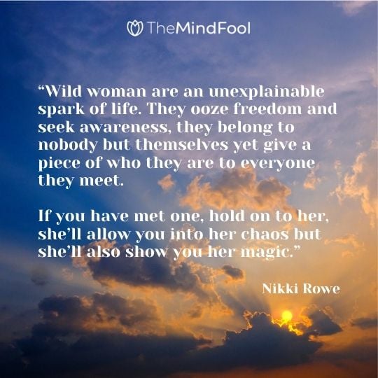 “Wild woman are an unexplainable spark of life. They ooze freedom and seek awareness, they belong to nobody but themselves yet give a piece of who they are to everyone they meet. If you have met one, hold on to her, she’ll allow you into her chaos but she’ll also show you her magic.” – Nikki Rowe